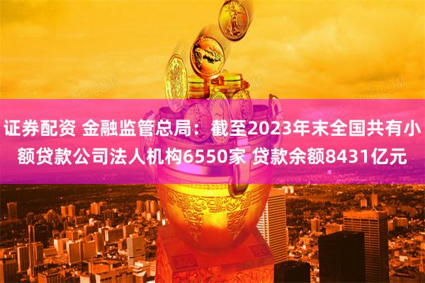证券配资 金融监管总局：截至2023年末全国共有小额贷款公司法人机构6550家 贷款余额8431亿元
