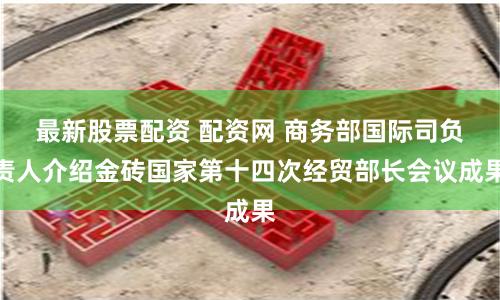 最新股票配资 配资网 商务部国际司负责人介绍金砖国家第十四次经贸部长会议成果