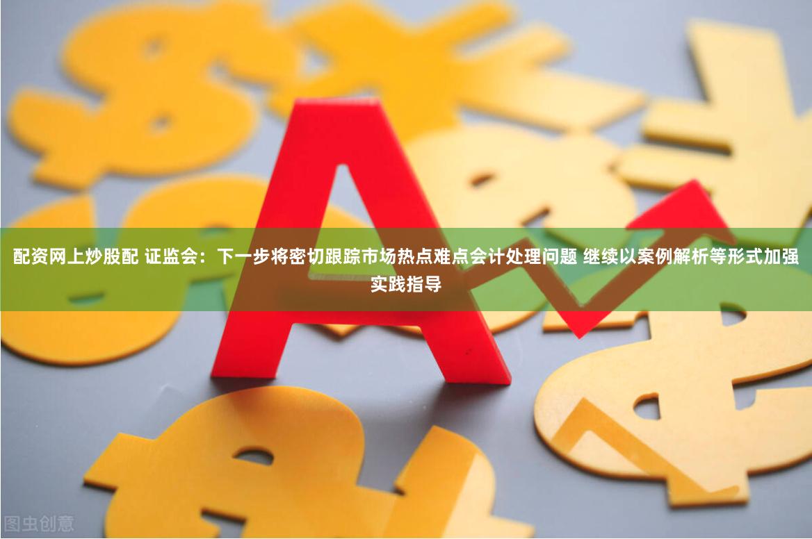 配资网上炒股配 证监会：下一步将密切跟踪市场热点难点会计处理问题 继续以案例解析等形式加强实践指导