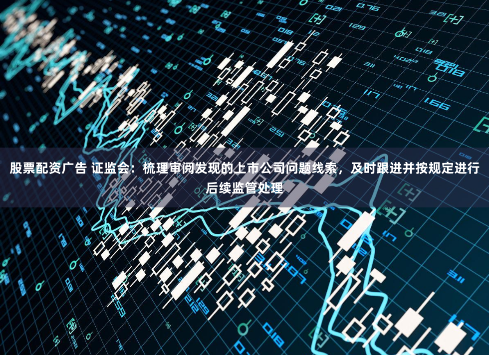 股票配资广告 证监会：梳理审阅发现的上市公司问题线索，及时跟进并按规定进行后续监管处理