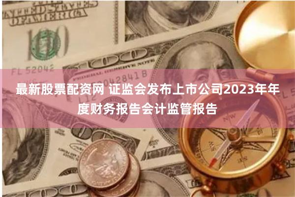 最新股票配资网 证监会发布上市公司2023年年度财务报告会计监管报告