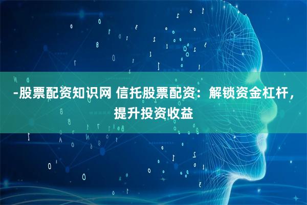 -股票配资知识网 信托股票配资：解锁资金杠杆，提升投资收益