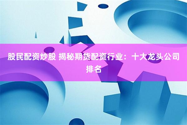 股民配资炒股 揭秘期货配资行业：十大龙头公司排名