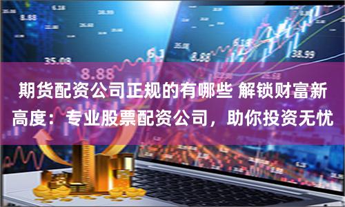 期货配资公司正规的有哪些 解锁财富新高度：专业股票配资公司，助你投资无忧