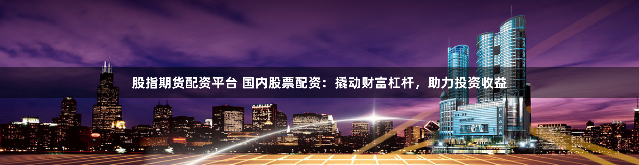 股指期货配资平台 国内股票配资：撬动财富杠杆，助力投资收益