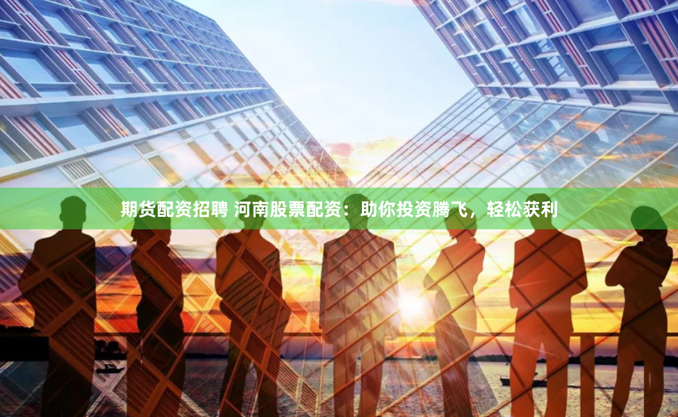 期货配资招聘 河南股票配资：助你投资腾飞，轻松获利